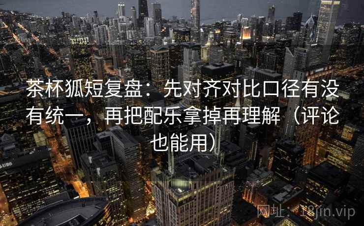 茶杯狐短复盘:先对齐对比口径有没有统一,再把配乐拿掉再理解(评论也能用) 茶杯狐短复盘:先对齐对比口径有没有统一,再把配乐拿掉再理解(评论也能用)