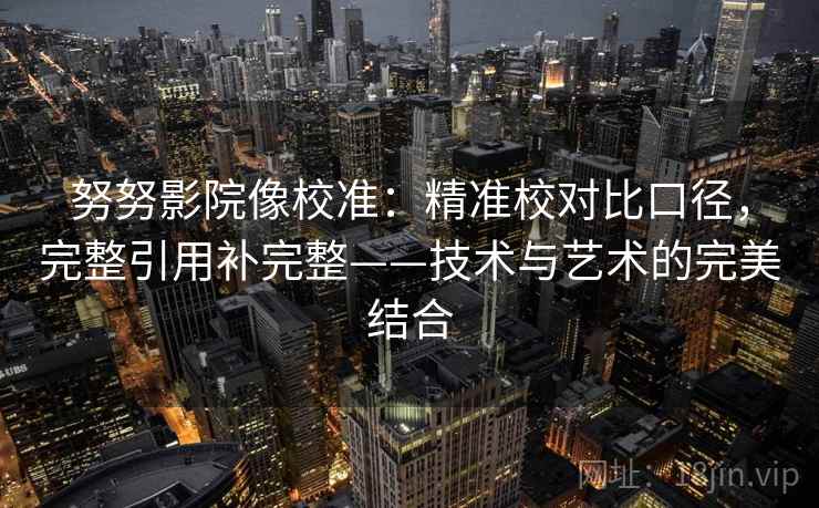 努努影院像校准:精准校对比口径,完整引用补完整——技术与艺术的完美结合 努努影院像校准:精准校对比口径,完整引用补完整——技术与艺术的完美结合