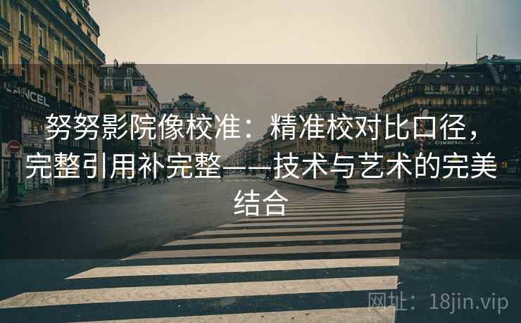 努努影院像校准:精准校对比口径,完整引用补完整——技术与艺术的完美结合 努努影院像校准:精准校对比口径,完整引用补完整——技术与艺术的完美结合