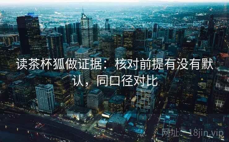 读茶杯狐做证据:核对前提有没有默认,同口径对比 读茶杯狐做证据:核对前提有没有默认,同口径对比