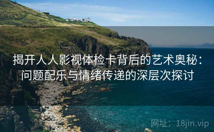 揭开人人影视体检卡背后的艺术奥秘:问题配乐与情绪传递的深层次探讨 揭开人人影视体检卡背后的艺术奥秘:问题配乐与情绪传递的深层次探讨