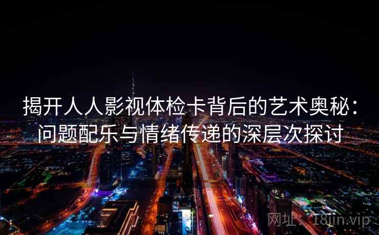 揭开人人影视体检卡背后的艺术奥秘:问题配乐与情绪传递的深层次探讨 揭开人人影视体检卡背后的艺术奥秘:问题配乐与情绪传递的深层次探讨